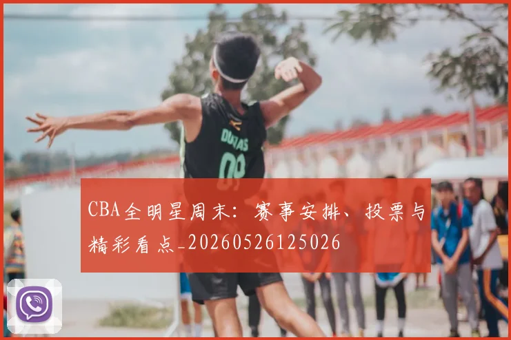 CBA全明星周末:赛事安排、投票与精彩看点_20260526125026