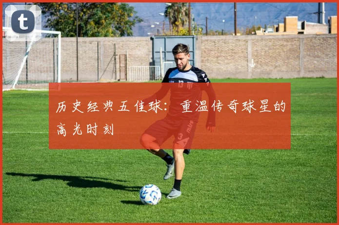 历史经典五佳球:重温传奇球星的高光时刻
