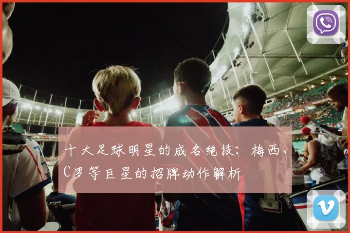 十大足球明星的成名绝技:梅西、C罗等巨星的招牌动作解析